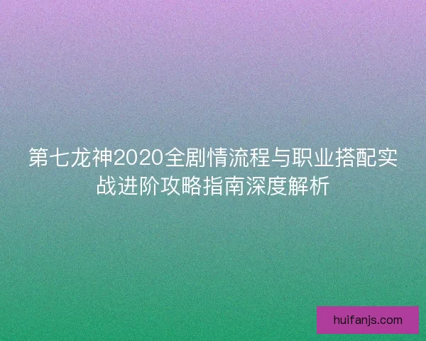 第七龙神2020全剧情流程与职业搭配实战进阶攻略指南深度解析