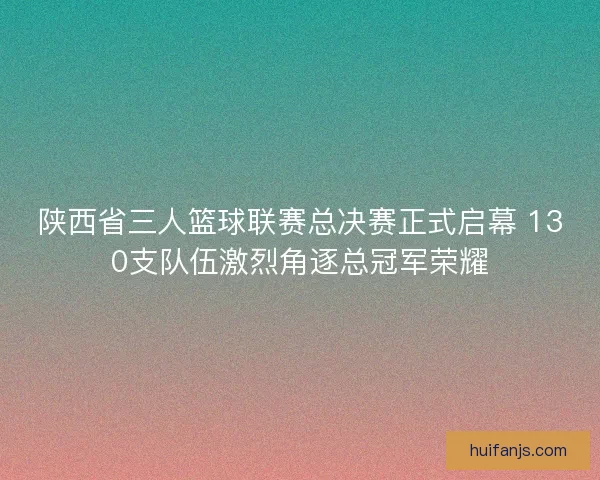 陕西省三人篮球联赛总决赛正式启幕 130支队伍激烈角逐总冠军荣耀