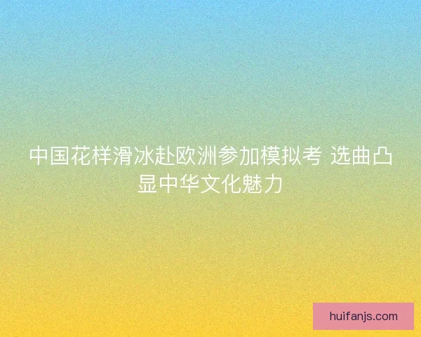 中国花样滑冰赴欧洲参加模拟考 选曲凸显中华文化魅力