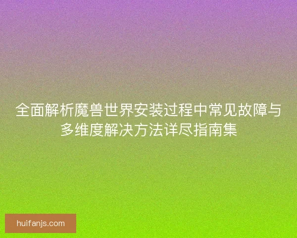 全面解析魔兽世界安装过程中常见故障与多维度解决方法详尽指南集